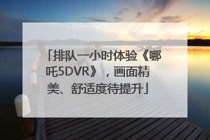 排队一小时体验《哪吒5DVR》，画面精美、舒适度待提升