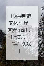 探寻荆楚文化 江岸区滨江幼儿园上演六一“粽”头戏