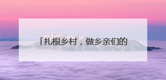 扎根乡村，做乡亲们的贴心人（青年观察·乡村和青年双向奔赴③）