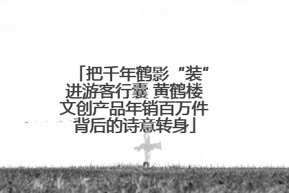 把千年鹤影“装”进游客行囊 黄鹤楼文创产品年销百万件背后的诗意转身