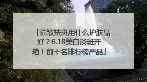 抗皱祛斑用什么护肤品好？6.18美白淡斑开箱！前十名排行榜产品