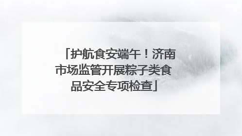 护航食安端午！济南市场监管开展粽子类食品安全专项检查
