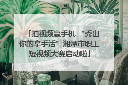 拍视频赢手机 “秀出你的拿手活”湘潭市职工短视频大赛启动啦