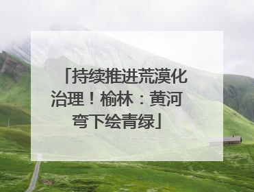 持续推进荒漠化治理！榆林：黄河弯下绘青绿