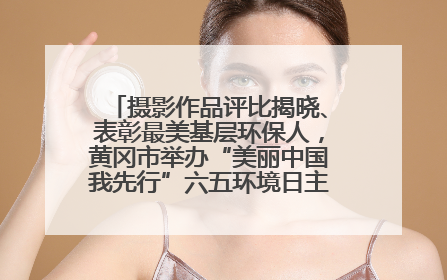 摄影作品评比揭晓、表彰最美基层环保人，黄冈市举办“美丽中国我先行”六五环境日主题宣传活动