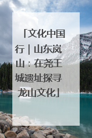 文化中国行｜山东岚山：在尧王城遗址探寻龙山文化