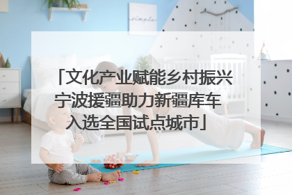文化产业赋能乡村振兴 宁波援疆助力新疆库车入选全国试点城市