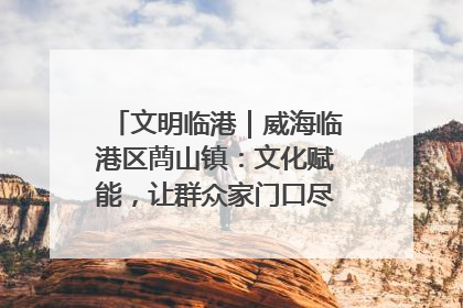 文明临港｜威海临港区蔄山镇：文化赋能，让群众家门口尽享幸福生活
