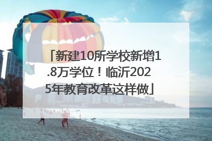 新建10所学校新增1.8万学位！临沂2025年教育改革这样做