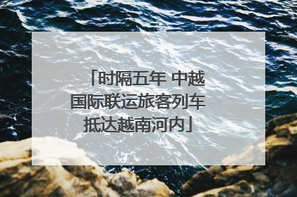时隔五年 中越国际联运旅客列车抵达越南河内