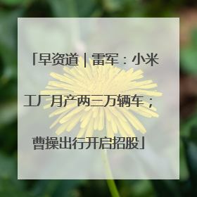 早资道｜雷军：小米工厂月产两三万辆车；曹操出行开启招股