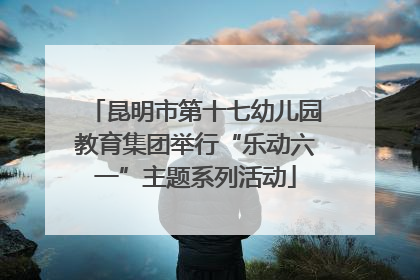 昆明市第十七幼儿园教育集团举行“乐动六一”主题系列活动
