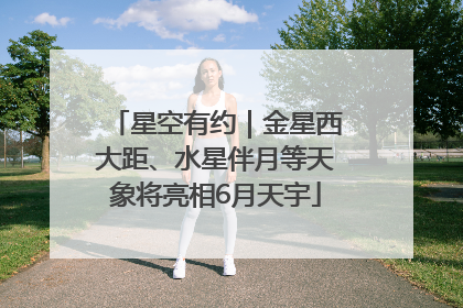 星空有约｜金星西大距、水星伴月等天象将亮相6月天宇