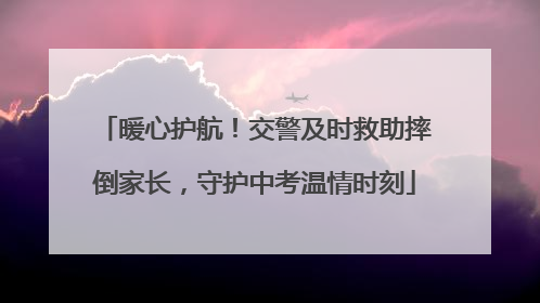 暖心护航！交警及时救助摔倒家长，守护中考温情时刻
