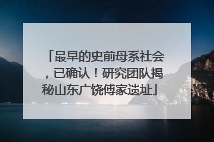 最早的史前母系社会，已确认！研究团队揭秘山东广饶傅家遗址