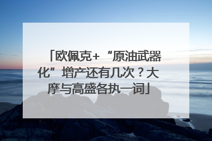 欧佩克+“原油武器化”增产还有几次？大摩与高盛各执一词