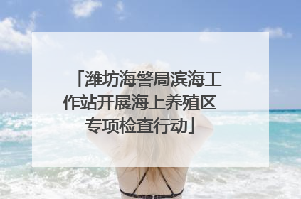潍坊海警局滨海工作站开展海上养殖区专项检查行动