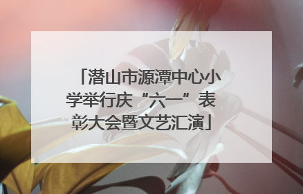 潜山市源潭中心小学举行庆“六一”表彰大会暨文艺汇演