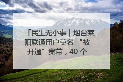 民生无小事｜烟台莱阳联通用户莫名 “被开通”宽带，40 个月扣费无人知