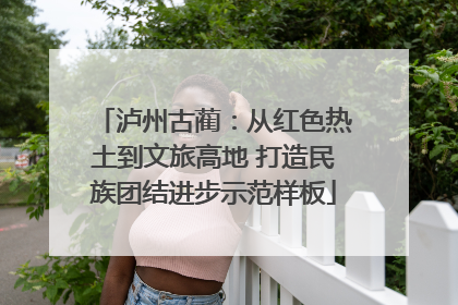 泸州古蔺：从红色热土到文旅高地 打造民族团结进步示范样板