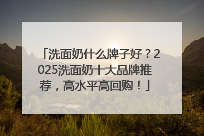 洗面奶什么牌子好？2025洗面奶十大品牌推荐，高水平高回购！