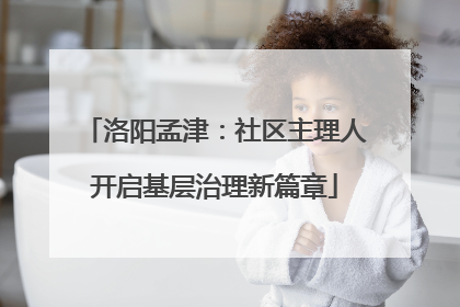 洛阳孟津：社区主理人开启基层治理新篇章
