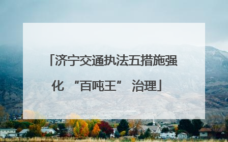 济宁交通执法五措施强化 “百吨王” 治理