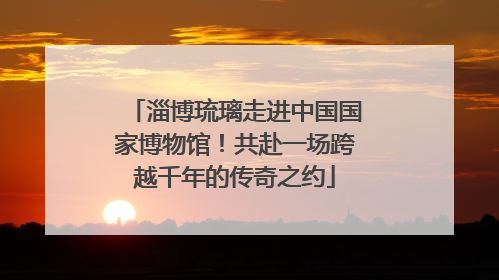 淄博琉璃走进中国国家博物馆！共赴一场跨越千年的传奇之约
