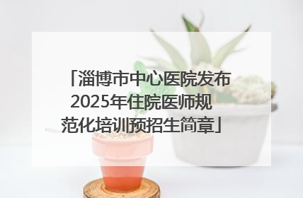 淄博市中心医院发布2025年住院医师规范化培训预招生简章