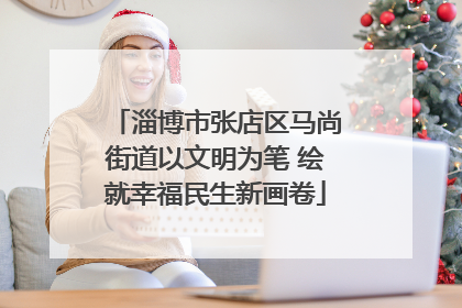 淄博市张店区马尚街道以文明为笔 绘就幸福民生新画卷