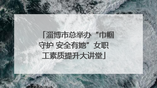 淄博市总举办“巾帼守护 安全有她”女职工素质提升大讲堂