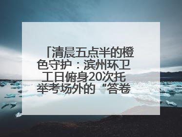 清晨五点半的橙色守护：滨州环卫工日俯身20次托举考场外的“答卷尊严”