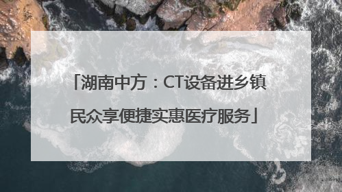湖南中方：CT设备进乡镇 民众享便捷实惠医疗服务