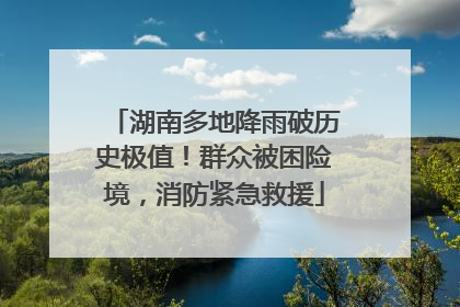 湖南多地降雨破历史极值！群众被困险境，消防紧急救援