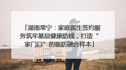 湖南常宁：家庭医生签约服务筑牢基层健康防线，打造“家门口”的医防融合样本