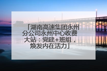 湖南高速集团永州分公司永州中心收费大站：党建+班组，焕发内在活力