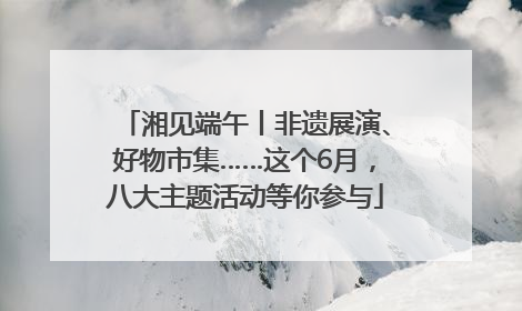 湘见端午丨非遗展演、好物市集……这个6月，八大主题活动等你参与