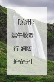 滨州：端午敬老行 消防护安宁