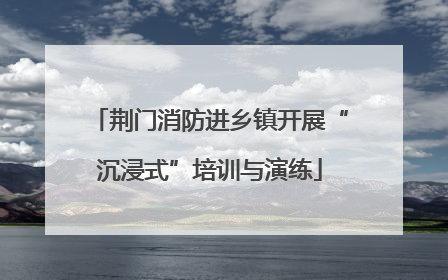 荆门消防进乡镇开展“沉浸式”培训与演练