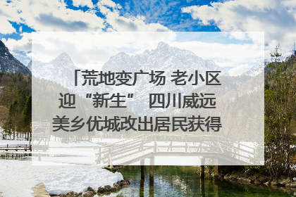 荒地变广场 老小区迎“新生” 四川威远美乡优城改出居民获得感｜万千气象看四川