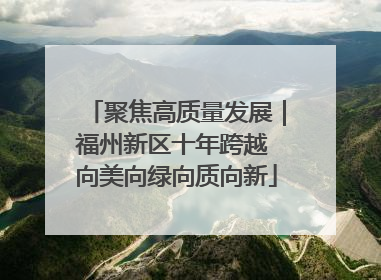 聚焦高质量发展｜福州新区十年跨越 向美向绿向质向新