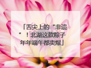舌尖上的“非遗”！北湖这款粽子年年端午都卖爆