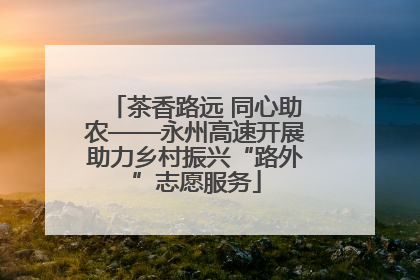 茶香路远 同心助农——永州高速开展助力乡村振兴“路外”志愿服务