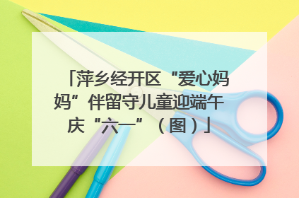 萍乡经开区“爱心妈妈”伴留守儿童迎端午庆“六一”（图）
