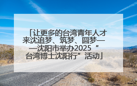 让更多的台湾青年人才来沈追梦、筑梦、圆梦——沈阳市举办2025“台湾博士沈阳行”活动