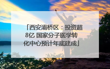 西安灞桥区：投资超8亿 国家分子医学转化中心预计年底建成