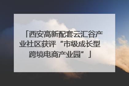 西安高新配套云汇谷产业社区获评“市级成长型跨境电商产业园”