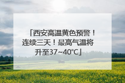 西安高温黄色预警！连续三天！最高气温将升至37~40℃