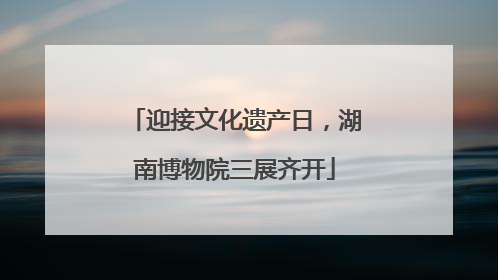 迎接文化遗产日，湖南博物院三展齐开