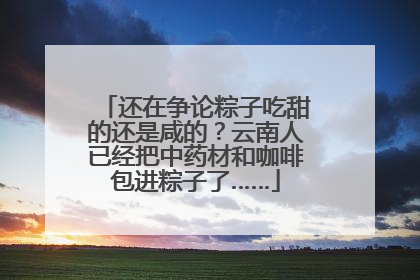 还在争论粽子吃甜的还是咸的？云南人已经把中药材和咖啡包进粽子了……